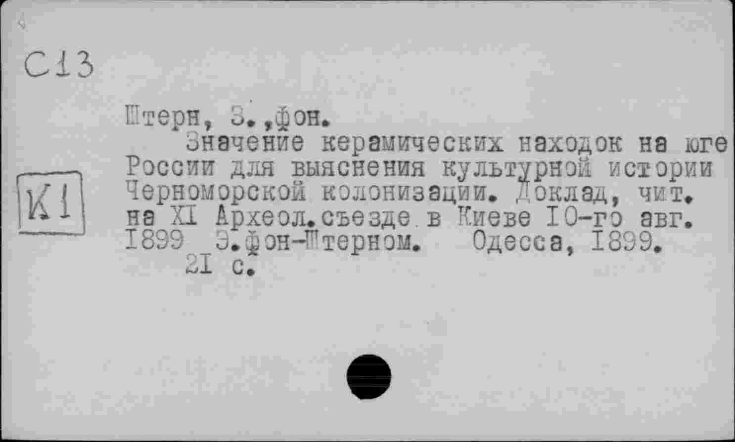 ﻿С13

Штерн, 3. ,фон.
Значение керамических находок на юге России для выяснения культурной истории Черноморской колонизации. Доклад, чит. на XI Археол.съезде, в Киеве 10-го авг. 1809 3. фон-К терн ом.	Одесса, 1899.